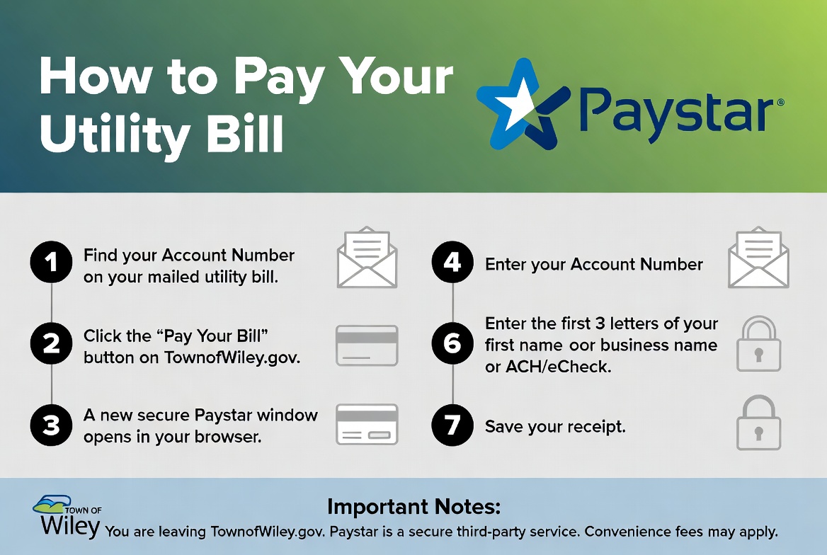 How to Pay Your Utility Bill via Paystar: find your account number on your mailed bill; click Pay Your Bill on townofwiley.gov; a secure Paystar window opens; enter your account number; enter the first three letters of your first or business name; pay with card or ACH; save your receipt. You are leaving townofwiley.gov. Paystar is a secure third-party service. Convenience fees may apply.